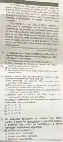 areas urbanas e rurais so poderiam ter um filio.
A.Perfica do Fino Grico previa que casals de
partir de 1985, casais de fress rurais foram permitidus
a ter um segundo filho Em 2015, porém, a regra foi
revogada 6 0 governo passou a permitir que todas as
crianças.
independente da regito, tentang duas
No entanto L-1 em 2022, a China registrou a
menor taxa de natalidade com as mores superando
onúmero de nascimentos L. L A baba adesilo
de aumentar a familia está ligada aos altos custos
para se ter mais filhos, especialmente nas grandes
cidades chinesas, além da para ter uma
rede de apoio enquanto (is pais trabelham. Diante
disso, o governo tem implementado incentivos para
auxiliar casais.
Incestor
1) De acordo com o texto, a Polifica do Filho Unico
vigente na China, desdo o fim đã década do 1970.
significou no seu inicio:
a) um incentivo a casais para terem mais filhos
a
b) baba adesáo ao programa, devido sos altos
custos para aumentar a familia.
is um decinio populacional.
d) permissio de casais de dreas urbanas forem mais
de dois filhos.
2) Sobre o texto, lela as afirmativas abairo o
valores Verdadeiro (V) ou Falso (F)
(9) Foi permitido um segundo fino somerite am
moradores de cidades.
(1) Para reverter a queda populacional, o governo
cancelou a Politica do Filho Unico
(4) A nova regra era somente para os casais de frea
rural terem mais de dois filhos.
(1)Mesmo sem a Poltica do Filho Unico, os
nascimentos diminul ram, em 2022.
Assinale a alternativa que aprosenta a sequencia
correta de cima para baixo.
a) F-V-F-V
b) V-V-F-V
AFF-F-F-V
d) V-V-F-F
3) No segundo parágrafo ,no trecho "Em 2015,
porém, a regra foi revogada e o governo passou
a permitir que todas as familias...", o verbo
"revogar" sublinhado significa:
A) Manter, restabelecer.
b) Acrescentar endossar.
c) Anular os efeitos cancelar.
d) Ratificar, sistematizar.