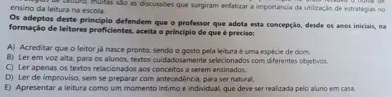 aregius de Lettura , muitas sao as discussōes que surgiram enfatizar a importância da utilização de estratégias no ensino da leitura na escola.
Os adeptos deste principio defendem que o professor que adota esta concepção, desde os anos iniciais, na
formação de leitores proficientes aceita o princípio de que é preciso:
A) Acreditar que o leitor já nasce pronto, sendo o gosto pela leitura é uma espécie de dom.
B) Ler em voz alta, para os alunos textos cuidadosamente selecionados com diferentes objetivos.
C) Ler apenas os textos relacionados aos conceitos a serem ensinados.
D) Ler de improviso, sem se preparar com antecedência, para ser natural.
E) Apresentar a leitura como um momento íntimo e individual, que deve ser realizada pelo aluno em casa.