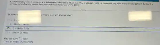 A.rental company renie a luxury car at a daily rate of 36.82 plus 25 per mile. Paul is allotted 110 for car rental each day. Write an equation to represent the cost C of repling a car and driving x miles. How many miles can Paul iravel on the 110
Which equ.	of renting a car and driving x miles?
A
B. 30.82=0+0.20x
 . 0=38.82+0.26x
D. 38.82=6x+0.26
Paul can travel square miles
(Type an integer or a decimal.)