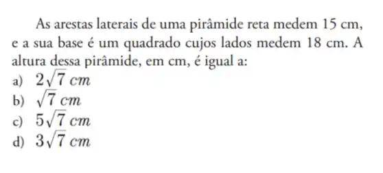 As arestas laterais de uma pirâmide reta medem 15 cm,
e a sua base é um quadrado cujos lados medem 18 cm. A
altura dessa pirâmide, em cm, é igual a:
2sqrt (7)cm
b) sqrt (7)cm
c) 5sqrt (7)cm
d) 3sqrt (7)cm