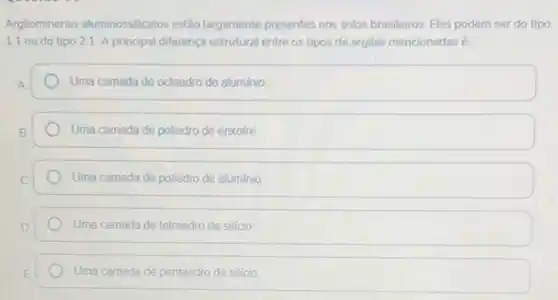 Argilominerais aluminossilicatos estão largamente presentes nos solos brasileiros. Eles podem ser do tipo
1:1 ou do tipo 21 A principal diferença estrutural entre os tipos de argilas mencionadas 6
A	Uma camada de octaedro de aluminio
B	Uma camada de poliedro de enxofre
C	Uma camada de poliedro de aluminio
D	Uma camada de tetraedro de silicio
E	Uma camada de pentaedro de silicio