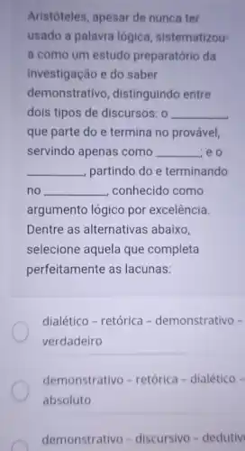 Aristóteles, apesar de nunca ter
usado a palavra lógica sistematizou-
a como um estudo preparatório da
investigação e do saber
demonstrativo , distinguindo entre
dois tipos de discursos: 0 __
que parte do e termina no provável,
servindo apenas como __ zeo
__ partindo do e terminando
no __ , conhecido como
argumento lógico por excelência.
Dentre as alternativas abaixo,
selecione aquela que completa
perfeitamente as lacunas:
dialético - retórica -demonstrativo -
verdadeiro
demonstrativo - retórica - dialético-
absoluto
demonstrativo -discursivo - dedutiv