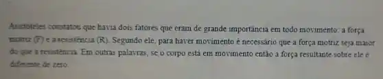 Aristóteles constatou que havia dois fatores que eram de grande importância em todo movimento: a força
motriz (F) e a resistencia (R) Segundo ele, para haver movimento é necessário que a força motriz seja maior
do que a resistencia Em outras palavras, se o corpo está em movimento então a força resultante sobre ele é
diferente de zero.