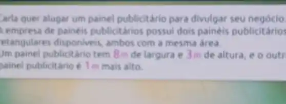 arla quer alugar um painel publicitário para divulgar seu negócio.
empresa de painéis publicitários possui dois painéis publicitários
etangulare disponiveis, ambos com a mesma area.
Jm painel publicitaric tem 8m de largura e 3 m de altura , e o outr
painel publicitário é 1 m mais alto.