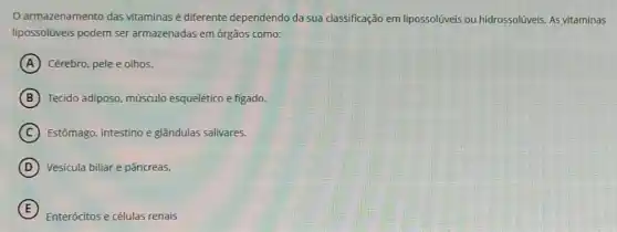 armazenamento das vitaminas é diferente dependendo da sua classificação em lipossolúveis ou hidrossolúveis. AS vitaminas
lipossolúveis podem ser armazenadas em órgãos como:
A Cérebro, pele e olhos.
B Tecido adiposo, músculo esquelético e figado.
C Estômago, intestino e glândulas salivares.
D Vesicula biliar e pâncreas.
E
Enterócitos e células renais