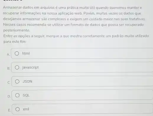 Armazenar dados em arquivos é uma prática muito útil quando queremos manter e
recuperar informações na nossa aplicação web. Porém, muitas vezes os dados que
desejamos armazenar são complexos e exigem um cuidado maior nas suas tratativas.
Nesses casos recomenda-se utilizar um formato de dados que possa ser recuperado
posteriormente.
Entre as opçōes a seguir, marque a que mostra corretamente um padrão muito utilizado
para este fim:
html
javascript
JSON
. SQL
xml