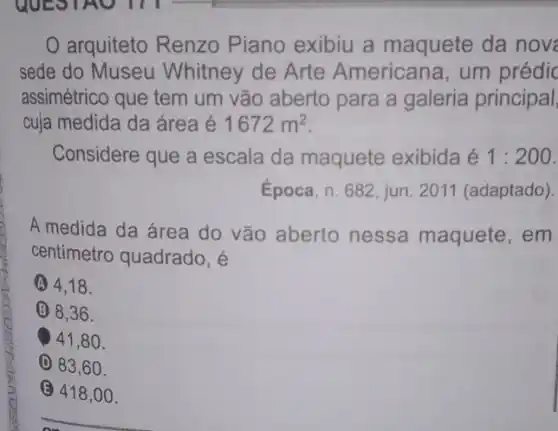 arquiteto Renzo Piano exibiu a maquete da nov
sede do Museu Whitney de Arte Americana, um prédic
assimétrico que tem um vão aberto para a galeria principal
cuja medida da área é 1672m^2
Considere que a escala da maquete exibida é 1:200
Epoca, n. 682, jun 2011 (adaptado).
A medida da área do vão aberto nessa maquete , em
centimetro quadrado, é
A 4,18 .
(B) 8,36 .
41,80 .
(D) 83,60.
(E) 418 ,00.