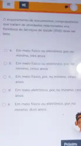 arquivamento de documentos comprobatórios
que tratam de atividades relacionadas aos
Residuos de Serviços de Saúde (RSS) deve ser
feito:
a. Em meio fisico ou eletrônico, por, no
mínimo, três anos
b. Em meio fisico ou eletrônico, por, no
minimo, cinco anos
c. Em meio fisico por, no minimo, cinco
anos.
d. Em meio eletrônico, por, no minimo, cinc
anos.
e. Em meio fisico ou eletrônico, por, no
minimo, dois anos