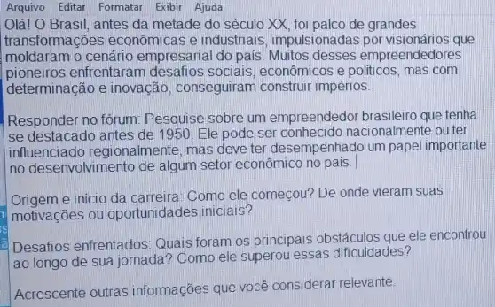 Arquivo Editar Formatar Exibir Ajuda
Olá! O Brasil , antes da metade do século XX, foi palco de grandes
transformações econômicas e industriais impulsionadas por visionários que
moldaram o cenário empresarial do pais Muitos desses empreendedores
pioneiros enfrentaran desafios socials , econômicos e politicos, mas com
determinação e inovação , conseguiram construir impérios.
Responder no fórum: Pesquise sobre um empreendedor brasileiro que tenha
se destacado antes de 1950 Ele pode ser conhecido nacionalmente ou ter
influenciado regionalmente, mas deve ter desempenhado um papel importante
no desenvolvin iento de algum setor econômico no pais.
Origem e inicio da carreira. Como ele começou? De onde vieram suas
motivações ou oportunida des iniciais?
Desafios enfrentados Quais foram os principais obstáculos que ele encontrou
ao longo de sua jornada? Como ele superou essas dificuldades?
Acrescente outras informações que você considerar relevante.