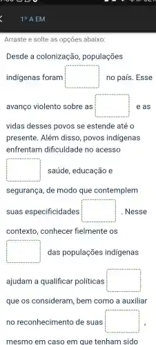 Arraste e solte as opçōes abaixo:
Desde a colonização , populações
indígenas foram square  no país . Esse
avanço violento sobre as square  e as
vidas desses povos se estende até o
presente . Além disso , povos indigenas
enfrentam dificuldade no acesso
square  saúde , educação e
segurança . de modo que contemplem
suas especificidades square  . Nesse
contexto , conhecer fielmente os
square  das populações indigenas
ajudam a qualificar políticas square 
que os consideram , bem como , a auxiliar
no reconhecimento de suas square