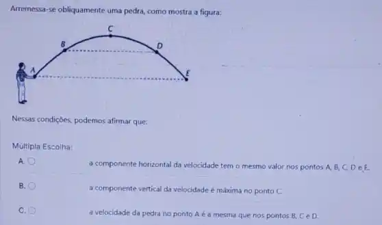 Arremessa-se obliquamente uma pedra, como mostra a figura:
Nessas condições, podemos afirmar que:
Múltipla Escolha:
A.
a componente horizontal da velocidade tem o mesmo valor nos pontos A B, C,DeE.
B.
a componente vertical da velocidade é máxima no ponto C.
C.
a velocidade da pedra no ponto A é a mesma que nos pontos B.Ce D.