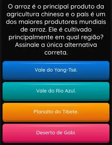 arroz é 0 principal produto da
agricultura chinesa e o país é um
dos maiore.s produtor es mundiais
de arroz . Ele é cultivado
principalme ente em qual região?
Assinale a única alternativa
correta.
Vale do Yang -Tsé.
Vale do Rio AzuI.
Planalto do Tibete.
Deserto de Gobi.