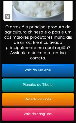 arroz é principal produto da
agricultura chinesa e o país é um
dos maiores produtores mundiais
de arroz . Ele é cultivado
principaln nente em qual região?
Assinale a única alternativa
correta.
Vale do Rio Azul.
Planalto do Tibete.
Deserto de Gobi.
Vale do Yang -Tsé.