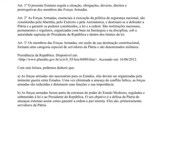 Art. 1^circ O presente Estatuto regula a situação, obrigações deveres, direitos e
prerrogativas dos membros das Forças Armadas.
Art. 2^circ As Forças Armadas,, essenciais à execução da política de segurança nacional, são
constituidas pela Marinha , pelo Exército e pela Aeronáutica, e destinam -se a defender a
Pátria e a garantir os poderes constituídos, a lei e a ordem São instituições nacionais,
permanentes e regulares , organizadas com base na hierarquia e na disciplina sob a
autoridade suprema do Presidente da República e dentro dos limites da lei.
Art. 3^circ Os membros das Forças Armadas, em razão de sua destinação constitucional,
formam uma categoria especial de servidores da Pátria e são denominados militares.
Presidência da República Disponível em:
<http://www.planalto.gov .br/ccivil 03/leis/16880 htm>. Acessado em:16/06/2012
Com esta leitura.podemos deduzir que:
a) As forças armadas são necessárias para os Estados, elas devem ser organizadas pela
iminente guerra entre Estados. Uma vez eliminada a ameaça de conflito bélico, as forças
armadas são reduzidas e diminuem suas funções e sua importância.
b) As forças armadas fazem parte da estrutura de poder do Estado Moderno, reguladas e
submetidas à lei e ao Presidente da República . O seu objetivo é a defesa da Pátria de
ameaças externas assim como garantir a ordem e paz interna. Eles são, primeiramente,
servidores da Pátria