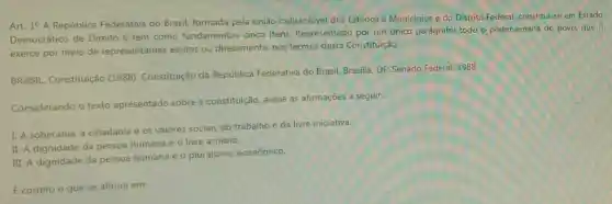 Art. 1^circ 
A República Federativa do Brasil, formada pela união indissolúvel dos Estados e Municípios e do Distrito Federal, constitui-se em Estado
Democrático de Direito e tem como fundamentos cinco itens. Representado por um único parágrafo:todo o poder emana do povo, que o
exerce por meio de representantes eleitos ou diretamente, nos termos desta Constituição.
BRASIL. Constituição (1988). Constituição da República Federativa do Brasil. Brasilia, DF: Senado Federal, 1988.
Considerando o texto apresentado sobre a constituição, avalie as afirmações a seguir:
I. A soberania, a cidadania e os valores sociais do trabalho e da livre iniciativa.
II. A dignidade da pessoa humana e 0 livre arbitrio.
III. A dignidade da pessoa humana e o pluralismo econômico.
E correto o que se afirma em: