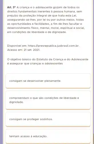 Art. 3^circ  A criança e o adolescente gozam de todos os
direitos fundamentais inerentes à pessoa humana, sem
prejuízo da proteção integral de que trata esta Lei,
assegurando -se-Ihes, por lei ou por outros meios, todas
as oportunidades e facilidades , a fim de lhes facultar o
desenvolvimento físico, mental,moral espiritual e social,
em condições de liberdade e de dignidade.
Disponível em:https ://presrepublica .jusbrasil.com br.
Acesso em: 21 set. 2021
objetivo básico do Estatuto da Criança e do Adolescente
é assegurar que crianças e adolescentes
consigam se desenvolver plenamente.
compreendam l 0 que são condições de liberdade e
dignidade.
consigam se proteger sozinhos.
tenham acesso à educação.