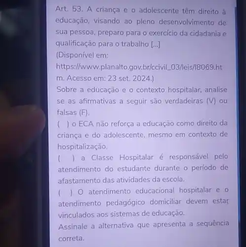 Art.53.A criança e o adolescente têm direito a
educação visando ao pleno desenvolvimento de
sua pessoa preparo para o exercício da cidadania e
qualificação para o trabalho [...]
(Disponível em:
https://www .planalto .gov.br/ccivi L03/leis/18069.ht
m. Acesso em:23 set. 2024.)
Sobre a educação e o contexto hospitalar, analise
se as afirmativas a seguir são verdadeiras (V) ou
falsas (F)
() 0 ECA não reforça a educação como direito da
criança e do adolescente mesmo em contexto de
hospitalização.
() a Classe Hospitalar é responsável pelo
atendimento do estudante durante o período de
afastamento das atividades da escola.
() 0 atendimento educacional hospitalar e o
atendimento pedagógico domiciliar devem estar
vinculados aos sistemas de educação.
Assinale a alternativa que apresenta a sequência
correta.