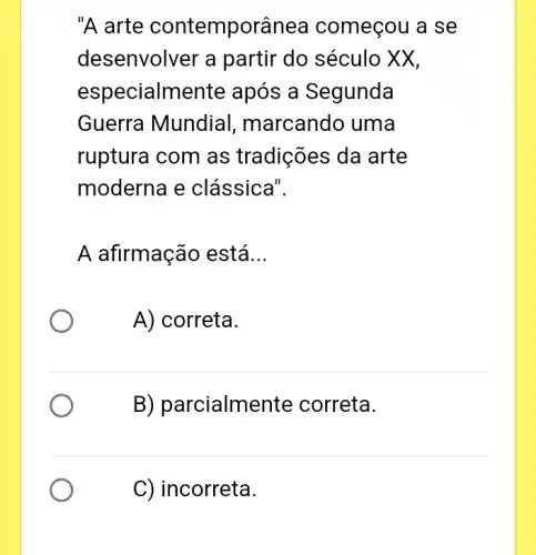 "A arte contemporânea começou a se
desenvolver a partir do século XX,
especialm ente após a Segunda
Guerra Mundial , marcando uma
ruptura com as tradições da arte
moderna e clássica".
A afirmação está __
A) correta.
B) parcialme nte correta.
C) incorreta.