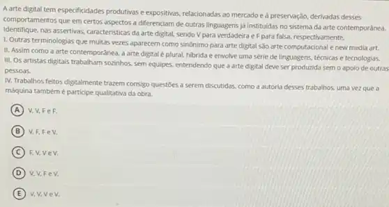 A arte digital tem especificidades produtivas e expositivas relacionadas ao mercadoe a preservação, derivadas desses
comportamentos que em certos aspectos a diferenciam de outras linguagens já instituidas no sistema da arte contemporânea.
Identifique, nas assertivas caracteristicas da arte digital sendo V para verdadeira e F para falsa, respectivamente.
1. Outras terminologias que multas vezes aparecem como sinônimo para arte digital são arte computacional e new media art.
II. Assim como a arte contemporânea, a arte digital é plural, hibrida e envolve uma série de linguagens, técnicas e tecnologias.
III. Os artistas digitais trabalham sozinhos, sem equipes entendendo que a arte digital deve ser produzida sem o apoio de outras
pessoas.
IV. Trabalhos feitos digitalmente trazem consigo questōes a serem discutidas, como a autoria desses trabalhos, uma vez que a
máquina tambémé participe qualitativa da obra.
A FeF.
B V,F,FeV.
C Fv,vev.
D v.v.Fe V.
E v.v.ve V.