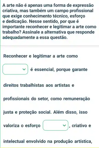 A arte não é apenas uma forma de expressão
criativa , mas também um campo profissional
que exige conhecime nto técnico , esforço
e dedicação . Nesse sentido , por que e
importante reconhecer e legitimar a arte como
trabalho ? Assinale a alternativa i que responde
adequadame ente a essa questão.
Reconhecer e legitimar a arte como
square  é essencial , porque garante
direitos trabalhistas ; aos artistas e
profissionais do setor , como remuneração
justa e proteção social . Além disso, isso
valoriza o esforço square  criativo e