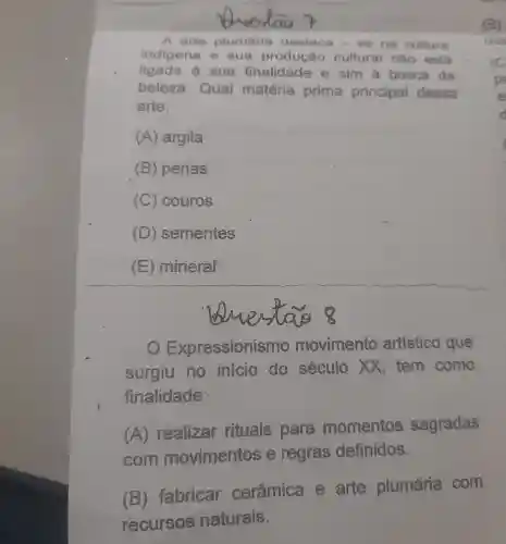 A arte plumária destaca -se na cultura
indigena e sua produção cultural nǎo está
ligada à sua finalidade e sim à busca da
beleza Qual matéria prima principal dessa
arte:
(A) argila
(B) penas
(C) couros
(D) sementes
(E) mineral
essionismo movimento artistico que
surgiu no inicio do século XX tem como
finalidade:
(A)realizar rituals para momentos sagradas
com movimentos e regras definidos.
(B)fabricar cerâmica e arte plumária com
recursos naturais.