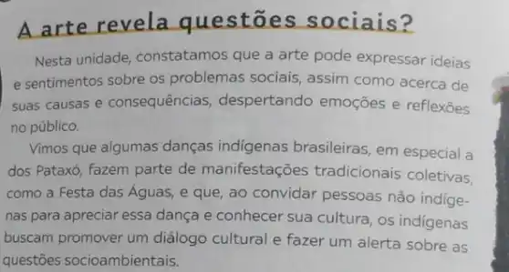 A arte revela questōe s sociais?
Nesta unidade, constatamos que a arte pode expressar ideias
e sentimentos sobre os problemas sociais, assim como acerca de
suas causas e consequências despertando emoções e reflexōes
no público.
Vimos que algumas danças indigenas brasileiras, em especial a
dos Pataxó, fazem parte de manifestações tradicionais coletivas,
como a Festa das Águas, e que, ao convidar pessoas não indige-
nas para apreciar essa dança e conhecer sua cultura, os indigenas
buscam promover um diálogo cultural e fazer um alerta sobre as
questões socioambientais.