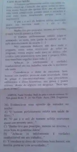 A arte do ser infellz
homem perfeitamente infeliz tem satide dc
ferro, check-up e estação das aguas todos os anos:
seus males fisicos sao apenas dois dor de cabeca
(nào toma comprimido ataca o coração)e
azia (nào toma bicarbonato porque vicia o
organismo)
Opai c o avo do homem infeliz morreram
quase aos noventa anos
c ele o diz
frequentemente
Banho frio por principio mesmo no inverno.
e meia hora de ginástica diária.
homem perfeitamente infeliz julga-se
ameaçado: ao norte, pela queda do cabelo: ao sul,
pela desvalorização da moeda; ()
Não empresta dinheiro; não deve nada a
ninguém, toma notas minuciosas de todas as
despesas; nunca pagou nada para 0s outros; nào
avaliza nota promissória nem para o próprio filho
tem manifesto orgulho disso tudo. ()
Acha-se (e infelizmente é verdade)
insubstituivel em seu trabalho, sem ele, o escritório
nào anda.
Considera-se o dono de excelente bom
humor; cm familia, porta-se com severidade . falta
de graça c convencionalismo cita provérbios
edificantes c ditos históricos , sua glória é poder
afirmar, diante dc alguém em desgraça: "Bem que
cu te avisei!"
AMPOS, Paulo Mendes. Balé do pato e outras crônicas. In:
Para gostar de ler . V. 24. São Paulo Atica, 1998 Fragmento.
26) Evidencia -se uma opinião do narrador no
trecho:
A) ''O homem perfeitamente infeliz tem saude de
ferro,.."
B) ''O pai e o avô do homem infeliz morreram
quase aos noventa anos __
C) "Banho frio por principio mesmo no inverno, e
meia hora de ginástica diária".
D) "Acha-se (e infelizmente é verdade)
insubstituível em seu trabalho..."
E) "Considera-se dono de excelente bom humor; em
familia, porta-se com severidade __