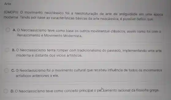 Arte
(CMDPII) 0 movimento neoclássico foi a reestruturação da arte da antiguidade em uma época
moderna. Tendo por base as características básicas da arte neoclássica, é possivel definir que:
A. O Neoclassicismo teve como base os outros movimentos clássicos, assim como foi com o
Renascimento e Movimento Modernista.
B. Neoclassicismo tenta romper com tradicionalismo do passado implementando uma arte
moderna e distante dos vícios artísticos.
C. O Neoclassicism foi o movimento cultural que recebeu influência de todos os movimentos
artísticos anteriores a ele.
D. O Neoclassicismo teve como conceito principal o perbamento racional da filosofia grega.