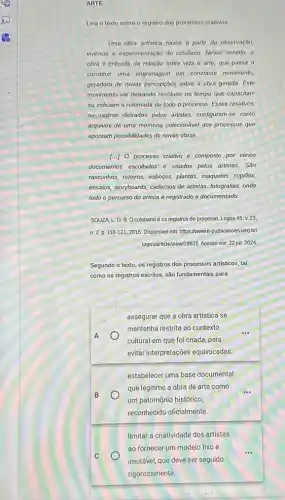 ARTE
Leia o texto sobre o registro dos processos criativos
Uma obra artistica nasce a partir da observação,
vivência e experimentação do cotidiano. Nesse sentido, a
obra é imbuida da relação entre vida e arte, que passa a
constituir uma engrenagem em constante movimento,
geradora de novas percepçōes sobre a obra gerada Este
movimento vai dekando residuos no tempo que capacitam
ou indiciam a retomada de todo o processo.Esses residuos,
ou-rastros deixados pelos artistas, configuram-se como
arquivos de uma memória colecionável dos processos que
apontam possibilidades de novas obras.
[..] O processo criativo é composto por vários
documentos escolhidos e usados pelos artistas. São
rascunhos, roteiros, esboços, plantas,maquetes, copiōes,
ensaios, storyboards, cadernos de artistas, fotografias, onde
todo o percurso do artista é registrado e documentado
SOUZA, L.G.B Ocotidiano e os registros de processo. Logos 45,v.23
n. 2, p. 118-1212016. Disponivel em: https://wwwe -publicacoes uerj.br
logoslarticleNewn.9625. Acesso em: 22 jul. 2024
Segundo o texto, os registros dos processos artisticos tal
como os registros escritos são fundamentais para
assegurar que a obra artistica se
mantenha restrita ao contexto
cultural em que foi criada, para
evitar interpretações equivocadas.
A
B
estabelecer uma base documental
que legitime a obra de arte como
um patrimônio histórico,
reconhecido oficialmente.
limitar a criatividade dos artistas
ao fornecer um modelo fixo e