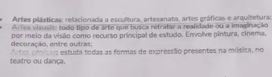 Artes plásticas:relacionada a escultura artesanato, artes gráficas e arquitetura;
Artes visuals: todo tipo de arte que busca retratar a realidade ou a imaginação
por meio da visão como recurso principal de estudo. Envolve pintura , cinema,
decoração, entre outras;
__ estuda todas as formas de expressão presentes na música, no
teatro ou dança.