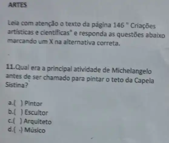 ARTES
Leia com atenção o texto da página 146 "Criaçōes
artisticas e cientificas"e responda as questōes abaixo
marcando um X na alternativa correta.
11.Qual era a principal atividade de Michelangelo
antes de ser chamado para pintar o teto da Capela
Sistina?
a. ) Pintor
b. ) Escultor
c. () Arquiteto
d. -) Músico