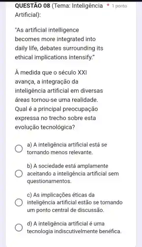 Artificial):
"As artificial intelligence
becomes more integrated into
daily life , debates surrounding its
ethical implications intensify."
À medida que o século XXI
avança, a integração da
inteligência artificial em diversas
áreas tornou-se uma realidade.
Qual é a principal preocupação
expressa no trecho sobre esta
evolução tecnológica?
a) A inteligência artificial está se
tornando menos relevante.
b) A sociedade está amplamente
aceitando a inteligência artificial sem
questionamentos.
c) As implicações éticas da
inteligência artificial estão se tornando
um ponto central de discussão.
QUESTÃO 08 (Tema : Inteligência * 1 ponto
d) A inteligência artificial é uma
tecnologia indiscutivelmente benéfica.