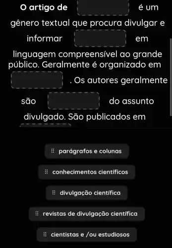 artigo de square  é um
gênero textual que procura divulgar e
informar square  em
linguagem compreen sivel ao grande
público . Geralmente é organizado em
square  Os autores geralmente
são square  do assunto
divulgado . São publicados ; em
: parágrafos e colunas
: conhecimentos científicos
: divulgação científica
: revistas de divulgação cientifica
: cientistas e/ou estudiosos