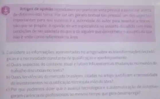 Artigos de opiniáo reproduzem um ponto de vista pessoal e particular acerca
de determinado tema. Por ser um genero textual tǎo pessoal, um dos aspectos
importantes para seu sucesso e a autoridade do autor para levantar a discus
sao que se propoe A opiniao de um especialista no assunto discutido tem mais
condiçoes de ser validada do que ade alguém que desconhece oassunto ou que
nào é visto como referencia na area
3. Considere as informaçoes apresentadas no artigo sobre as transformaçóes tecnolo-
gicasea necessidade constante de qualificação e aperfeicoamento.
a) Quais aspectos do contexto atual e futuro influenciam as mudanças no mundo do
trabalho discutidas no texto?
b) Quais tendencias do mercado brasileiro, citadas no artigo, justificam a necessidade
de investimentos na qualificação técnica da mào de obra?
c) Por que podemos dizer que o avanço tecnologico e a automatização de sistemas
geram carência de profissionais ao mesmo tempo que gera desemprego?