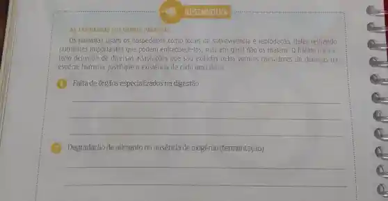 AS ARTIMANHAS 005 VERMES PARASITAS
Os parasitas usam os hospedeiros como locais de sobrevivencia e reprodução, deles retirando
nutrientes importantes que podem enfraquece -los, mas em geral nào 0s matam. 0 hábito parasi-
tário depende de diversas adaptaçōes que são exibidas pelos vermes causadores de doenças na
espécie humana Justifique a existência de cada uma delas.
Falta de órgãos especializados na digestão
__
Degradação de alimento na ausência de oxigênio (fermentação)
__