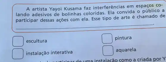 A artista Yayoi Kusama faz interferências em espaços
CO-
lando adesivos de bolinhas coloridas. Ela convida o público a
participar dessas ações com ela. Esse tipo de arte é chamado de
escultura
square  pintura
square  aquarela
square  instalação interativa
de uma instalacão como a criada por.Y