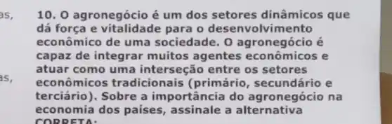 as,
as,
10. 0 agronegócio é um dos setores dinâmicos que
dá força e vitalidade para o desenvolvir nento
econômico de uma sociedade. 0 agronegócio é
capaz de integrar muitos agentes econômicos e
atuar como uma interseção entre os setores
econômicos tradicionais (primário , secundário e
terciário), Sobre a importância do agronegócio na
economia dos países , assinale a alternativa
CORRETA: