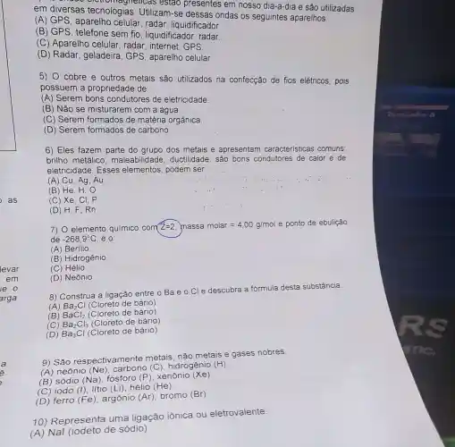 as
a
versas tecnolo agneticas estao presentes em nosso dia-a-dia e são utilizadas
em diversas tecnologias Utilizam-se dessas ondas os seguintes aparelhos:
(A) GPS, aparelho celular, radar , liquidificador.
(B) GPS , telefone sem fio , liquidificador, radar.
(C) Aparelho celular, radar , internet, GPS.
(D) Radar , geladeira, GPS , aparelho celular.
5) 0 cobre e outros metais são utilizados na confecção de fios elétricos, pois
possuem a propriedade de:
(A) Serem bons condutores de eletricidade.
(B) Não se misturarem com a água.
(C) Serem formados de matéria orgânica.
(D) Serem formados de carbono.
6) Eles fazem parte do grupo dos metais.e apresentam características comuns:
brilho metálico maleabilidade ductilidade, são bons condutores de calor e de
eletricidade. Esses elementos, podem ser
(A) Cu, Ag . Au
(B) He H,O
(C) Xe , CI, P
(D) H . F. Rn
7) 0 elemento químico com Z=2 massa molar=4,00g/mol e ponto de ebulição
de -268,9^circ C . é 0:
(A) Berilio
(B) Hidrogênio.
(C) Hélio.
(D) Neônio.
8) Construa a ligação entre o Ba e O Cl e descubra a fórmula desta substância.
(A) Ba_(2)Cl(Cloretodebario)
(B
(C) BaCl_(2)(Cloretodebario)BaCl_(3)(Cloretodebario)Ba_(3)Cl(Cloretodebario)
(D)
9) São respectivamente metais, não metais e gases nobres.
(A) neônio (Ne)
(C) hidrogênio (H)
__
(B) sódio (Na)fósforo (P), xenônio (Xe)
(C) iodo (I), lítio (Li), hélio
(He)
(D) ferro (Fe), argônio (Ar) bromo (Br)
10) Representa uma ligação iônica ou eletrovalente:
(A) Nal (iodeto de sódio)