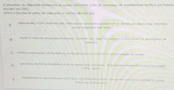 A ascensão de Napoleão Bonaparte ao poder consolida o fim do processo de instabilidade politica na França
iniciado em 1789.
Sobre a tomada de poder de Napoleáo, o correto afirmar que
A representou o fim da Revolucáo Francesa e concentrou poder em si tendo por apice sua coroação
como Imperador em 1804
B i impos a volta da monarquia francesa cedendo seu lugar de poder e restaurando os privilégios da
nobreza
C instituiu legislaçóes democraticas e mecanismos de controle a concentraçã de poder.
D governou de forma igualitaria com os outros opis consules, no periodo conhecido como Consulado
(1799-1804)
E implementou a representação por meios dos, Estádos Gerals, nos quais o clero a nobreza e o povo
tomarian as decisbos