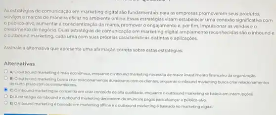 Asestratégias de comunicação em marketing digital sao fundamentals para as empresas promoverem seus produtos,
servicos e marcas de maneira eficaz no ambiente online. Essas estratégias visam estabelecer uma conexáo significativa com
publico-alvo, aumentar a conscientização da marca promover o engajamento e por fim, impulsionar as vendas e o
crescimento do negócio. Duas estratégias de comunicação em marketing digital amplamente reconhecidas sao o inbound
outbound marketing, cada uma com suas próprias caracteristicas distintas e aplicaçbes.
Assinale a alternativa que apresenta uma afirmação correta sobre estas estratégias:
Alternativas
A) Ooutbound marketing mais economico, enquanto o Inbound marketing necessita de maior investimento financeiro da organização
B) Ooutbound marketing busca criar relacionamentos duradouros.com os clientes, enquanto o inbound marketing busca criar relacionamentos
de curto prazo com os consumidores.
A
C) Oinbound marketing se concentra em criar contedode alta qualidade enquanto o outbound marketing se basela em interrupçóes.
D) A estratégia de inbound e outbound marketing dependem de anuncios pagos para alcançar o publico-alvo.
E) Oinbound marketing d baseado em marketing offline c o outbound marketing baseado no marketing digital.