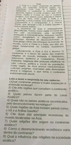 Asia
A Asia Asia ntinente do planeta.
populac No. Com mais de 4 bilhoes de
tanto em extensão territorial quanto em
habitantes, o continente e composto por
China, Japao e Corela do Sul: 0 Sudeste
diversas regioes: o Leste Asiático que inclui
Asiátic Japão e Coreia do Sut; o
- Sul da Asia onde estão a India e . 0
Cazaquistào e o Uzbequistão; e - Oriente
Paquistão; a Asia Central, com paises como o
Médio, que abrange o Iri, a Arábia Saudita e
outros paises arabes.
A economia da Asia e extrem amente
diversificada. Paises como Japão e Coreia do
Sul são reconhecidos pela tecnologia
avançada e industrialização nações
enfrentam desafios de desenvolvimento. A
como Bangladesh e Afeganistão ainda
Ásia abriga várias das principais economias do
mundo, como a China e a India, que têm um
papel fundamental no cenário econômico
global.
Culturalmente, a Asia é rica e diversa. 0
continente é o berço de várias das maiores
religiōes do mundo, incluindo - hinduísmo,
islamismo,budismo e cristianismo . Essas
tradições religiosas têm profunda influência na
vida cultural, politica e social da população.
Cada região da Ásia possui caracteristicas
culturais próprias, marcadas pela diversidade
étnica e religiosa, o que torna o continente
extremamente plural.
Leia o texto e responda no seu caderno.
1)Qual continente possui a maior população e
extensão territorial?
2) Cite três regiões que compōem o continente
asiático.
3)Quais
paises fazem parte do Leste
Asiático?
4) Quais são os países asiáticos reconhecidos
pelo desenvolvimento tecnológico?
5) Quais regiōes da Asia incluem países como
0 Irã e a Arábia Saudita?
6) Cite duas das principais economias do
mundo localizadas na Asia.
7) Quais religiões têm origem no continente
asiático?
8) Como o desenvolvimento econômico varia
dentro do continente?
9) Qual a influência das religiōes na sociedade
asiática?