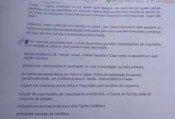 asiáticos que apresentaram um elevado crescimento econômico, no final do século XX,
Asiáticos" é um termo que designa um conjunto de quatro países
por meio de investimentos em industriais e educacionais Quais são
eles?
segunda maior potência econômica do globo, seu desenvolvimento está atrelado ao
rápido processo de industrialização vivenciado pelo país, que tem como base o emprego
de mão de obra barata e a elevada produtividade
Em termos populacionais a Asia apresenta grandes concentrações de população,
com destaque para os dois países mais populosos
paises asiáticos Irã , Iraque, Israel, Arábia Saudita e Catar estão localizados em qual
região da Ásia
problemas relacionados à qualidade de vida a população da India enfrenta
aumento da expectativa de vida e o baixo indice de natalidade trouxeram,
paradoxalmente, um problema para o Japão . Que problema é esse
origem da rivalidade entre India e Paquistão pelo território de Caxemira
função de seu modelo de crescimento econômico, a Coreia do Sul faz parte do
conjunto de países __
indicadores socioeconômicos dos Tigres Asiáticos
principais causas de conflitos