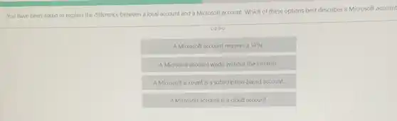 You have been asked to explain the difference between a local account and a Microsoft account.Which of these options best describes a Microsoft account
0000
A Microsoft account requires a VPN.
A Microsoft account works without the Internet.
A Microsoft account is a subscription-based account.
A Microsoft account is a cloud account.