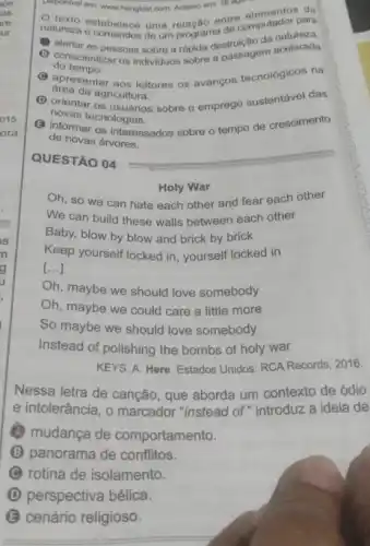 as
re
ur
015.
ora
QUESTÃO 04
Holy War
Oh, so we can hate each other and fear each other
We can build these walls between each other
Baby, blow by blow and brick by brick
Keep yourself locked in yourself locked in
[...]
Oh, maybe we should love somebody
Oh, maybe we could care a little more
So maybe we should love somebody
Instead of polishing the bombs of holy war
KEYS, A. Here. Estados Unidos: RCA Records, 2016.
Nessa letra de cancão , que aborda um contexto de ódio
e intolerância, o marcador "instead of "introduz a ideia de
(4) mudanca de comportamento.
B panorama de conflitos.
rotina de isolamento.
D perspectiva bélica.
B cenário religioso.
Disponivel em: www.hongkiat.com Acesso em: 18 ago.
natureza estabelece uma entre elementor para
de um programa de
B alertar as pessoas sobre a rápida destrulção da acelerade
do tempo.
conscientizar acelerada
C apresentar aos leitores os avanços tecnológicos na
área da agricultura.
D orientar os usuarios sobre o emprego sustentável das
novas tecnologias.
B informar os interessados sobre o tempo de crescimento
de novas árvores.
