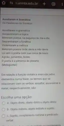 Assaltaram A Gramática
Os Paralamas do Sucesso
Assaltaram a gramática
Assassinaram a lógica
Meteram poesia, na bagunça do dia-a-dia
Sequestraram a fonética
Violentaram a métrica
Meteram poesia onde devia e não devia
Lá vem o poeta com sua coroa de louro
Agrião, pimentão , boldo
0 poeta é a pimenta do planeta
(Malagueta!)
Em relação à função sintática exercida pelos
elementos numa frase, os termos que se
relacionam com os verbos: assaltar,assassinar e
meter respectivamente , são:
Escolha uma opção:
a. Objeto direto objeto direto e objeto direto.
b. Objeto indireto objeto indireto e sujeito.
C. Sujeito complemento nominal e predicado
verbal
indiretoe complemento