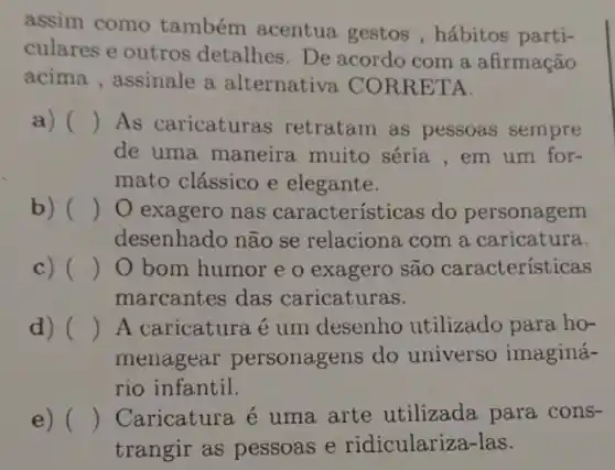 assim como também acentua gestos , hábitos parti-
culares e outros detalhes. De acordo com a afirmação
acima , assinale a alternativa CORRE TA.
a) () As caricaturas retratam as pessoas sempre
de uma maneira muito séria , em um for-
mato clássico e elegante.
b) () O exagero nas características do personagem
desenhado não se relaciona com a caricatura.
c) () O bom humor e o exagero são características
marcantes das caricaturas.
d) () A caricaturaé um desenho utilizado para ho-
menagear personagens do universo imaginá-
rio infantil.
e) () Caricatura é uma arte utilizada para cons-
trangir as pessoas e ridiculariza-las.