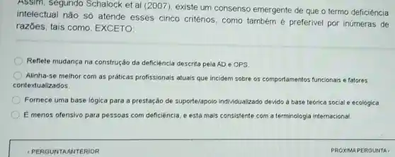 Assim, segundo Schalock et al 2007), existe um consenso emergente de que o termo deficiência
intelectual não só atende esses cinco critérios, como também é preferivel por inúmeras de
razōes, tais como, EXCETO:
Reflete mudança na construção da deficiència descrita pela AD e OPS
Alinha-se melhor com as práticas profissionais atuais que incidem sobre os comportamentos funcionais e fatores
contextualizados.
Fornece uma base lógica para a prestação de suporte/apoio individualizado devido a base teórica social e ecológica.
É menos ofensivo para pessoas com deficiència, e está mais consistente com a terminologia internacional