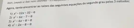 Assim, Somando as duas raizes obteremos
-0 e maillipation
Agora, tente encontrar as raizes das seguintes equações do segundo grau pelos 3 métodos:
1)
x^2+12x+32=0
2) x^2+6x-7=0
3) x^2+6x+8=0
4) x^2+2x-8=0