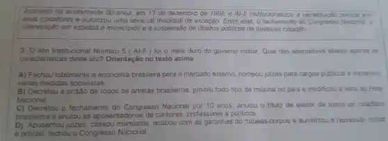 Assinado há exatamente 50 anos em 13 de dezembro de 1968 - A1-5 institucionalizou a perseguição politica aos
seus opositores e autorizou uma série de medidas de exceção Entre elas,o do Nacional, a
intervenção em estados e municipios e a suspensão de direitos politicos de qualquer cidadão.
3- O Ato Institucional Número 5 ( Al -5 ) foi o mais duro do governo militar Qual das alternativas abaixo aponta as
caracteristicas deste ato?Orientação no texto acima
A)Fechou totalmente , a economia brasileira para o mercado extemo nomeou juizes para cargos públicos e implantou
vàrias medidas socialistas.
B)Decretou a prisão de todos os artistas brasileiros , proibiu todo tipo de música no pais e modificou a letra do Hino
Nacional
C)Decretou o fechamento do Congresso Nacional por 10 anos anulou o titulo de eleitor de todos os cidadāos
brasileiros e anulou as aposentadorias de cantores professores e politicos
D)Aposentou juizes . cassou acabou com as garantias do habeas -corpus e aumentou a repressão militar
e policial fechou o Congresso Nacional.