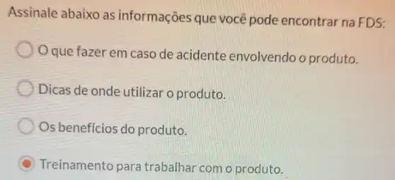 Assinale abaixo as informações que você pode encontrar na FDS:
Oque fazer em caso de acidente envolvendo o produto.
Dicas de onde utilizar o produto.
Os benefícios do produto.
C Treinamento para trabalhar com o produto.